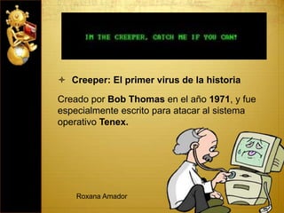  Creeper: El primer virus de la historia
Creado por Bob Thomas en el año 1971, y fue
especialmente escrito para atacar al sistema
operativo Tenex.
Roxana Amador
 