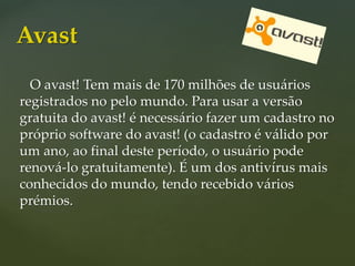 O avast! Tem mais de 170 milhões de usuários
registrados no pelo mundo. Para usar a versão
gratuita do avast! é necessário fazer um cadastro no
próprio software do avast! (o cadastro é válido por
um ano, ao final deste período, o usuário pode
renová-lo gratuitamente). É um dos antivírus mais
conhecidos do mundo, tendo recebido vários
prémios.
Avast
 
