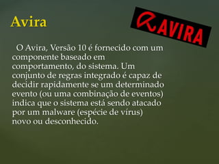 O Avira, Versão 10 é fornecido com um
componente baseado em
comportamento, do sistema. Um
conjunto de regras integrado é capaz de
decidir rapidamente se um determinado
evento (ou uma combinação de eventos)
indica que o sistema está sendo atacado
por um malware (espécie de vírus)
novo ou desconhecido.
Avira
 