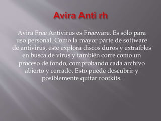 Avira Free Antivirus es Freeware. Es sólo para
uso personal. Como la mayor parte de software
de antivirus, este explora discos duros y extraíbles
en busca de virus y también corre como un
proceso de fondo, comprobando cada archivo
abierto y cerrado. Esto puede descubrir y
posiblemente quitar rootkits.
 