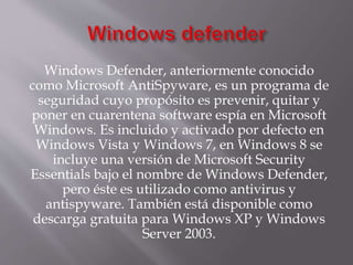 Windows Defender, anteriormente conocido
como Microsoft AntiSpyware, es un programa de
seguridad cuyo propósito es prevenir, quitar y
poner en cuarentena software espía en Microsoft
Windows. Es incluido y activado por defecto en
Windows Vista y Windows 7, en Windows 8 se
incluye una versión de Microsoft Security
Essentials bajo el nombre de Windows Defender,
pero éste es utilizado como antivirus y
antispyware. También está disponible como
descarga gratuita para Windows XP y Windows
Server 2003.
 