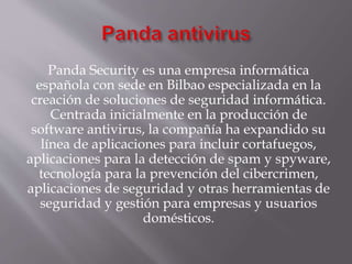 Panda Security es una empresa informática
española con sede en Bilbao especializada en la
creación de soluciones de seguridad informática.
Centrada inicialmente en la producción de
software antivirus, la compañía ha expandido su
línea de aplicaciones para incluir cortafuegos,
aplicaciones para la detección de spam y spyware,
tecnología para la prevención del cibercrimen,
aplicaciones de seguridad y otras herramientas de
seguridad y gestión para empresas y usuarios
domésticos.
 