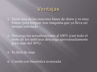  Tiene una de las mayores bases de datos y es muy
bueno para limpiar una máquina que ya lleva un
tiempo infectada
 Descarga las actualizaciones al 100% (casi todo el
resto de los antivirus descarga aproximadamente
poco más del 30%)
 Es fácil de usar
 Cuenta con heurística avanzada
 