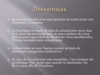  Es uno de los antivirus más pesados de todos junto con
el norton y el mcafee
 La heurística es mala. Si deja de actualizarse unos días
(y a veces da ese problema), es una coladera de virus
por su poca capacidad de reconocer virus modificados.
Por eso necesita tanto actualizarse
 La heurística es muy buena cuando se trata de
eliminarte programas inofensivos
 Es uno de los antivirus más inestables. Casi siempre da
problemas. Hay gente que cuando lo desinstaló, les
llevó unos dlls de Windows
 