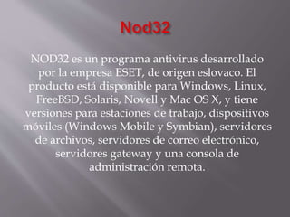 NOD32 es un programa antivirus desarrollado
por la empresa ESET, de origen eslovaco. El
producto está disponible para Windows, Linux,
FreeBSD, Solaris, Novell y Mac OS X, y tiene
versiones para estaciones de trabajo, dispositivos
móviles (Windows Mobile y Symbian), servidores
de archivos, servidores de correo electrónico,
servidores gateway y una consola de
administración remota.
 