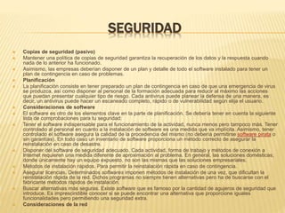 SEGURIDAD 
 Copias de seguridad (pasivo) 
 Mantener una política de copias de seguridad garantiza la recuperación de los datos y la respuesta cuando 
nada de lo anterior ha funcionado. 
 Asimismo, las empresas deberían disponer de un plan y detalle de todo el software instalado para tener un 
plan de contingencia en caso de problemas. 
 Planificación 
 La planificación consiste en tener preparado un plan de contingencia en caso de que una emergencia de virus 
se produzca, así como disponer al personal de la formación adecuada para reducir al máximo las acciones 
que puedan presentar cualquier tipo de riesgo. Cada antivirus puede planear la defensa de una manera, es 
decir, un antivirus puede hacer un escaneado completo, rápido o de vulnerabilidad según elija el usuario. 
 Consideraciones de software 
 El software es otro de los elementos clave en la parte de planificación. Se debería tener en cuenta la siguiente 
lista de comprobaciones para tu seguridad: 
 Tener el software indispensable para el funcionamiento de la actividad, nunca menos pero tampoco más. Tener 
controlado al personal en cuanto a la instalación de software es una medida que va implícita. Asimismo, tener 
controlado el software asegura la calidad de la procedencia del mismo (no debería permitirse software pirata o 
sin garantías). En todo caso un inventario de software proporciona un método correcto de asegurar la 
reinstalación en caso de desastre. 
 Disponer del software de seguridad adecuado. Cada actividad, forma de trabajo y métodos de conexión a 
Internet requieren una medida diferente de aproximación al problema. En general, las soluciones domésticas, 
donde únicamente hay un equipo expuesto, no son las mismas que las soluciones empresariales. 
 Métodos de instalación rápidos. Para permitir la reinstalación rápida en caso de contingencia. 
 Asegurar licencias. Determinados softwares imponen métodos de instalación de una vez, que dificultan la 
reinstalación rápida de la red. Dichos programas no siempre tienen alternativas pero ha de buscarse con el 
fabricante métodos rápidos de instalación. 
 Buscar alternativas más seguras. Existe software que es famoso por la cantidad de agujeros de seguridad que 
introduce. Es imprescindible conocer si se puede encontrar una alternativa que proporcione iguales 
funcionalidades pero permitiendo una seguridad extra. 
 Consideraciones de la red 
 