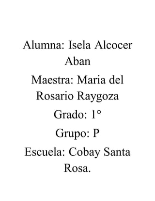 Alumna: Isela Alcocer 
Aban 
Maestra: Maria del 
Rosario Raygoza 
Grado: 1° 
Grupo: P 
Escuela: Cobay Santa 
Rosa. 
 