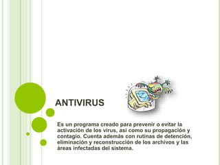 ANTIVIRUS 
Es un programa creado para prevenir o evitar la 
activación de los virus, así como su propagación y 
contagio. Cuenta además con rutinas de detención, 
eliminación y reconstrucción de los archivos y las 
áreas infectadas del sistema. 
 