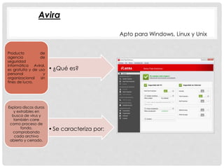 •¿Qué es? 
Producto de 
agencia de 
seguridad 
informática Aviral, 
es gratuita y de uso 
personal y 
organizacional sin 
fines de lucro. 
• Se caracteriza por: 
Explora discos duros 
y extraíbles en 
busca de virus y 
también corre 
como proceso de 
fondo, 
comprobando 
cada archivo 
abierto y cerrado. 
Apto para Windows, Linux y Unix 
Avira 
 