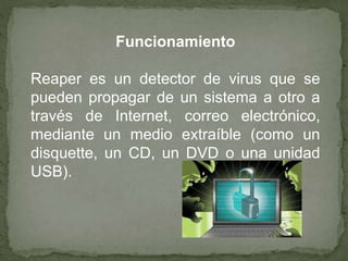 Funcionamiento 
Reaper es un detector de virus que se 
pueden propagar de un sistema a otro a 
través de Internet, correo electrónico, 
mediante un medio extraíble (como un 
disquette, un CD, un DVD o una unidad 
USB). 
 
