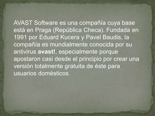 AVAST Software es una compañía cuya base 
está en Praga (República Checa). Fundada en 
1991 por Eduard Kucera y Pavel Baudis, la 
compañía es mundialmente conocida por su 
antivirus avast!, especialmente porque 
apostaron casi desde el principio por crear una 
versión totalmente gratuita de éste para 
usuarios domésticos. 
 