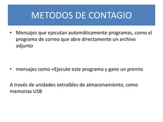 METODOS DE CONTAGIO 
• Mensajes que ejecutan automáticamente programas, como el 
programa de correo que abre directamente un archivo 
adjunto 
• mensajes como «Ejecute este programa y gane un premio 
A través de unidades extraíbles de almacenamiento, como 
memorias USB 
 