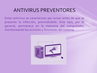 ANTIVIRUS PREVENTORES 
Estos antivirus se caracterizan por avisar antes de que se 
presente la infección, previniéndola. Este tipo, por lo 
general, permanece en la memoria del computador, 
monitoreando las acciones y funciones del sistema. 
 