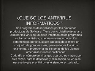 ¿QQUUEE SSOO LLOOSS AANNTTIIVVIIRRUUSS 
IINNFFOORRMMAATTIICCOOSS?? 
SSoonn pprrooggrraammaass ddeessaarrrroollllaaddooss ppoorr llaass eemmpprreessaass 
pprroodduuccttoorraass ddee SSooffttwwaarree.. TTiieennee ccoommoo oobbjjeettiivvoo ddeetteeccttaarr yy 
eelliimmiinnaarr llooss vviirruuss ddee uunn ddiissccoo iinnffeeccttaaddoo eessttooss pprrooggrraammaass 
ssee llllaammaann aannttiivviirruuss,, yy ttiieenneenn uunn ccaammppoo ddee aacccciióónn 
ddeetteerrmmiinnaaddoo,, ppoorr lloo ccuuaall ssoonn ccaappaacceess ddee eelliimmiinnaarr uunn 
ccoonnjjuunnttoo ddee ggrraannddeess vviirruuss,, ppeerroo nnoo ttooddooss llooss vviirruuss 
eexxiisstteenntteess,, yy pprrootteeggeenn aa llooss ssiisstteemmaass ddee llaass uullttiimmaass 
aammeennaazzaass vvíírriiccaass iiddeennttiiffiiccaaddaass.. 
CCaaddaa ddííaa eell nnúúmmeerroo ddee vviirruuss qquuee aappaarreeccee eess mmaayyoorr,, ppoorr 
eessttaa rraazzóónn,, ppaarraa llaa ddeetteecccciióónn yy eelliimmiinnaacciióónn ddee vviirruuss eess 
nneecceessaarriioo qquuee eell aannttiivviirruuss eessttéé ssiieemmpprree aaccttuuaalliizzaaddoo.. 
 