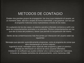 MMEETTOODDOOSS DDEE CCOONNTTAAGGIIOO 
EExxiisstteenn ddooss ggrraannddeess ggrruuppooss ddee pprrooppaaggaacciióónn:: llooss vviirruuss ccuuyyaa iinnssttaallaacciióónn eell uussuuaarriioo,, eenn 
uunn mmoommeennttoo ddaaddoo,, eejjeeccuuttaa oo aacceeppttaa ddee ffoorrmmaa iinnaaddvveerrttiiddaa;; yy llooss gguussaannooss,, ccoonn llooss qquuee 
eell pprrooggrraammaa mmaalliicciioossoo aaccttúúaa rreepplliiccáánnddoossee aa ttrraavvééss ddee llaass rreeddeess.. 
EEnn ccuuaallqquuiieerraa ddee llooss ddooss ccaassooss,, eell ssiisstteemmaa ooppeerraattiivvoo iinnffeeccttaaddoo ccoommiieennzzaa aa ssuuffrriirr uunnaa 
sseerriiee ddee ccoommppoorrttaammiieennttooss aannóómmaallooss oo nnoo pprreevviissttooss.. DDiicchhooss ccoommppoorrttaammiieennttooss ssoonn llooss 
qquuee ddaann llaa ttrraazzaa ddeell pprroobblleemmaa yy ttiieenneenn qquuee ppeerrmmiittiirr llaa rreeccuuppeerraacciióónn ddeell mmiissmmoo.. 
DDeennttrroo ddee llaass ccoonnttaammiinnaacciioonneess mmááss ffrreeccuueenntteess ppoorr iinntteerraacccciióónn ddeell uussuuaarriioo eessttáánn llaass 
ssiigguuiieenntteess:: 
MMeennssaajjeess qquuee eejjeeccuuttaann aauuttoommááttiiccaammeennttee pprrooggrraammaass,, ccoommoo eell pprrooggrraammaa ddee ccoorrrreeoo qquuee 
aabbrree ddiirreeccttaammeennttee uunn aarrcchhiivvoo aaddjjuunnttoo.. 
IInnggeenniieerrííaa ssoocciiaall,, mmeennssaajjeess ccoommoo «EEjjeeccuuttee eessttee pprrooggrraammaa yy ggaannee uunn pprreemmiioo».. 
EEnnttrraaddaa ddee iinnffoorrmmaacciióónn eenn ddiissccooss ddee oottrrooss uussuuaarriiooss iinnffeeccttaaddooss.. 
IInnssttaallaacciióónn ddee ssooffttwwaarree qquuee ppuueeddaa ccoonntteenneerr uunnoo oo vvaarriiooss pprrooggrraammaass mmaalliicciioossooss.. 
AA ttrraavvééss ddee uunniiddaaddeess eexxttrraaííbblleess ddee aallmmaacceennaammiieennttoo,, ccoommoo mmeemmoorriiaass UUSSBB.. 
 