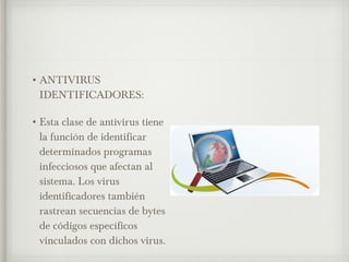 •ANTIVIRUS 
IDENTIFICADORES: 
•Esta clase de antivirus tiene 
la función de identificar 
determinados programas 
infecciosos que afectan al 
sistema. Los virus 
identificadores también 
rastrean secuencias de bytes 
de códigos específicos 
vinculados con dichos virus. 
 