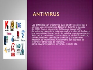 Los antivirus son programas cuyo objetivo es detectar o 
eliminar virus informáticos. Nacieron durante la década 
de 1980. Con el transcurso del tiempo, la aparición 
de sistemas operativos más avanzados e internet, ha hecho 
que los antivirus hayan evolucionado hacia programas más 
avanzados que no sólo buscan detectar virus informáticos, 
sino bloquearlos, desinfectar archivos y prevenir una 
infección de los mismos. Actualmente son capaces de 
reconocer otros tipos de malware, 
como spyware,gusanos, troyanos, rootkits, etc. 
 