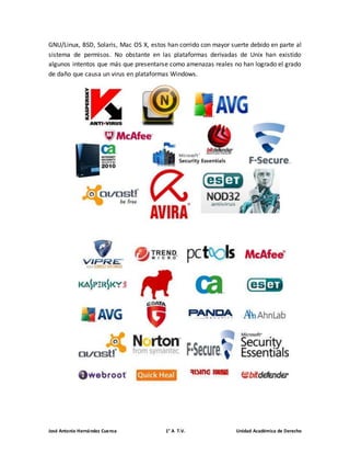 GNU/Linux, BSD, Solaris, Mac OS X, estos han corrido con mayor suerte debido en parte al 
sistema de permisos. No obstante en las plataformas derivadas de Unix han existido 
algunos intentos que más que presentarse como amenazas reales no han logrado el grado 
de daño que causa un virus en plataformas Windows. 
José Antonio Hernández Cuenca 1° A T.V. Unidad Académica de Derecho 
 