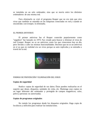 se instalaba en un solo ordenador, sino que se movía entre los distintos 
ordenadores de una misma red. 
Para eliminarlo se creó el programa Reaper que no era más que otro 
virus que también se extendía en las máquinas conectadas en red y cuando se 
encontraba con Creeper, lo eliminaba. 
EL PRIMER ANTIVIRUS 
El primer antivirus fue el Reaper conocido popularmente como 
"segadora" fue lanzado en 1973. Fue creado para buscar y eliminar al virus de 
red Creeper. Reaper no es un antivirus como los que conocemos hoy en día, 
pero llevaba a cabo las mismas funcionalidades. Decimos que no es un antivirus 
en sí ya que en realidad era un virus porque se auto replicaba y se extendía a 
través de la red. 
FORMAS DE PREVENCIÓN Y ELIMINACIÓN DEL VIRUS 
Copias de seguridad 
Realice copias de seguridad de sus datos. Éstas pueden realizarlas en el 
soporte que desee, disquetes, unidades de cinta, etc. Mantenga esas copias en 
un lugar diferente del ordenador y protegido de campos magnéticos, calor, 
polvo y personas no autorizadas. 
Copias de programas originales 
No instale los programas desde los disquetes originales. Haga copia de 
los discos y utilícelos para realizar las instalaciones. 
 
