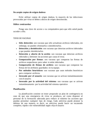 No acepte copias de origen dudoso 
Evite utilizar copias de origen dudoso, la mayoría de las infecciones 
provocadas por virus se deben a discos de origen desconocido. 
Utilice contraseñas 
Ponga una clave de acceso a su computadora para que sólo usted pueda 
acceder a ella. 
TIPOS DE VACUNAS 
 Sólo detección: son vacunas que sólo actualizan archivos infectados, sin 
embargo, no pueden eliminarlos o desinfectarlos. 
 Detección y desinfección: son vacunas que detectan archivos infectados 
y que pueden desinfectarlos. 
 Detección y aborto de la acción: son vacunas que detectan archivos 
infectados y detienen las acciones que causa el virus. 
 Comparación por firmas: son vacunas que comparan las firmas de 
archivos sospechosos para saber si están infectados. 
 Comparación de firmas de archivo: son vacunas que comparan las 
firmas de los atributos guardados en tu equipo. 
 Por métodos heurísticos: son vacunas que usan métodos heurísticos 
para comparar archivos. 
 Invocado por el usuario: son vacunas que se activan instantáneamente 
con el usuario. 
 Invocado por la actividad del sistema: son vacunas que se activan 
instantáneamente por la actividad del sistema operativo 
Planificación 
La planificación consiste en tener preparado un plan de contingencia en 
caso de que una emergencia de virus se produzca, así como disponer al 
personal de la formación adecuada para reducir al máximo las acciones que 
puedan presentar cualquier tipo de riesgo. Cada antivirus puede planear la 
defensa de una manera, es decir, un antivirus puede hacer un escaneado 
completo, rápido o de vulnerabilidad según elija el usuario 
