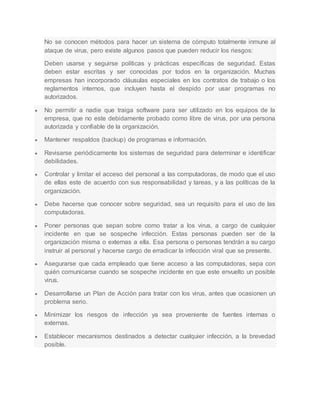 No se conocen métodos para hacer un sistema de cómputo totalmente inmune al 
ataque de virus, pero existe algunos pasos que pueden reducir los riesgos: 
Deben usarse y seguirse políticas y prácticas específicas de seguridad. Estas 
deben estar escritas y ser conocidas por todos en la organización. Muchas 
empresas han incorporado cláusulas especiales en los contratos de trabajo o los 
reglamentos internos, que incluyen hasta el despido por usar programas no 
autorizados. 
 No permitir a nadie que traiga software para ser utilizado en los equipos de la 
empresa, que no este debidamente probado como libre de virus, por una persona 
autorizada y confiable de la organización. 
 Mantener respaldos (backup) de programas e información. 
 Revisarse periódicamente los sistemas de seguridad para determinar e identificar 
debilidades. 
 Controlar y limitar el acceso del personal a las computadoras, de modo que el uso 
de ellas este de acuerdo con sus responsabilidad y tareas, y a las políticas de la 
organización. 
 Debe hacerse que conocer sobre seguridad, sea un requisito para el uso de las 
computadoras. 
 Poner personas que sepan sobre como tratar a los virus, a cargo de cualquier 
incidente en que se sospeche infección. Estas personas pueden ser de la 
organización misma o externas a ella. Esa persona o personas tendrán a su cargo 
instruir al personal y hacerse cargo de erradicar la infección viral que se presente. 
 Asegurarse que cada empleado que tiene acceso a las computadoras, sepa con 
quién comunicarse cuando se sospeche incidente en que este envuelto un posible 
virus. 
 Desarrollarse un Plan de Acción para tratar con los virus, antes que ocasionen un 
problema serio. 
 Minimizar los riesgos de infección ya sea proveniente de fuentes internas o 
externas. 
 Establecer mecanismos destinados a detectar cualquier infección, a la brevedad 
posible. 
 