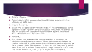  Gusano y Troyano 
 Amenaza informática que combina capacidades de gusanos con otras 
utilizadas por los troyanos. 
 Infector de Archivos 
 Existen virus que aprovechan vulnerabilidades y/o funcionalidades de ciertas 
aplicaciones para replicarse en los archivos que éstas utilizan. Un ejemplo de 
esto son aquellos virus capaces de reproducirse en algunas versiones de 
Adobe Acrobat a través de archivos PDF. 
 Macrovirus 
 Esta clase de virus que se reproduce aprovechando la posibilidad de 
programación, normalmente llamada Macros, que tienen documentos de 
algunos programas estos virus se alojan en documentos de Word, plantillas de 
Excel, presentaciones de PowerPoint, archivos de CorelDraw y Visio, y pueden 
existir macrovirus para todos los documentos no ejecutables de aplicaciones 
que utilicen Macros o algún lenguaje de programación embebido. 
