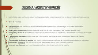 SEGURIDAD Y METODOS DE PROTECCIÓN 
 Los métodos para contener o reducir los riesgos asociados a los virus pueden ser los denominados activos o pasivos. 
 Tipos de vacunas 
 Sólo detección: son vacunas que sólo actualizan archivos infectados, sin embargo, no pueden eliminarlos o 
desinfectarlos. 
 Detección y desinfección: son vacunas que detectan archivos infectados y que pueden desinfectarlos. 
 Detección y aborto de la acción: son vacunas que detectan archivos infectados y detienen las acciones que causa el 
virus. 
 Comparación por firmas: son vacunas que comparan las firmas de archivos sospechosos para saber si están 
infectados. 
 Comparación de firmas de archivo: son vacunas que comparan las firmas de los atributos guardados en tu equipo. 
 Por métodos heurísticos: son vacunas que usan métodos heurísticos para comparar archivos. 
 Invocado por el usuario: son vacunas que se activan instantáneamente con el usuario. 
 