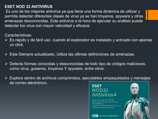 ESET NOD 32 ANTIVIRUS 
Es uno de los mejores antivirus ya que tiene una forma dinámica de utilizar y 
permite detectar diferentes clases de virus ya se han troyanos, spyware y otras 
amenazas desconocidas. Este antivirus a la hora de ejecutar su análisis puede 
detectar los virus con mayor velocidad y eficacia. 
Características: 
 Es rápido y de fácil uso cuando el explorador es instalado y activado con apenas 
un click. 
 Esta Siempre actualizado, Utiliza las últimas definiciones de amenazas. 
 Detecta formas conocidas y desconocidas de todo tipo de códigos maliciosos, 
como virus, gusanos, troyanos Y spyware, entre otros. 
 Explora dentro de archivos comprimidos, ejecutables empaquetados y mensajes 
de correo electrónico. 
 