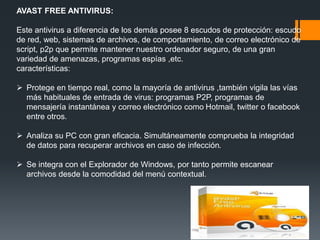 AVAST FREE ANTIVIRUS: 
Este antivirus a diferencia de los demás posee 8 escudos de protección: escudo 
de red, web, sistemas de archivos, de comportamiento, de correo electrónico de 
script, p2p que permite mantener nuestro ordenador seguro, de una gran 
variedad de amenazas, programas espías ,etc. 
características: 
 Protege en tiempo real, como la mayoría de antivirus ,también vigila las vías 
más habituales de entrada de virus: programas P2P, programas de 
mensajería instantánea y correo electrónico como Hotmail, twitter o facebook 
entre otros. 
 Analiza su PC con gran eficacia. Simultáneamente comprueba la integridad 
de datos para recuperar archivos en caso de infección. 
 Se integra con el Explorador de Windows, por tanto permite escanear 
archivos desde la comodidad del menú contextual. 
 