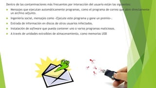 Dentro de las contaminaciones más frecuentes por interacción del usuario están las siguientes:
 Mensajes que ejecutan automáticamente programas, como el programa de correo que abre directamente
un archivo adjunto.
 Ingeniería social, mensajes como «Ejecute este programa y gane un premio».
 Entrada de información en discos de otros usuarios infectados.
 Instalación de software que pueda contener uno o varios programas maliciosos.
 A través de unidades extraíbles de almacenamiento, como memorias USB
 