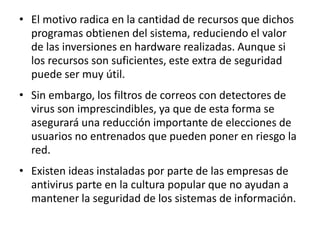 • El motivo radica en la cantidad de recursos que dichos 
programas obtienen del sistema, reduciendo el valor 
de las inversiones en hardware realizadas. Aunque si 
los recursos son suficientes, este extra de seguridad 
puede ser muy útil. 
• Sin embargo, los filtros de correos con detectores de 
virus son imprescindibles, ya que de esta forma se 
asegurará una reducción importante de elecciones de 
usuarios no entrenados que pueden poner en riesgo la 
red. 
• Existen ideas instaladas por parte de las empresas de 
antivirus parte en la cultura popular que no ayudan a 
mantener la seguridad de los sistemas de información. 
 