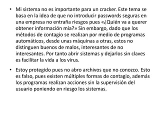 • Mi sistema no es importante para un cracker. Este tema se 
basa en la idea de que no introducir passwords seguras en 
una empresa no entraña riesgos pues «¿Quién va a querer 
obtener información mía?» Sin embargo, dado que los 
métodos de contagio se realizan por medio de programas 
automáticos, desde unas máquinas a otras, estos no 
distinguen buenos de malos, interesantes de no 
interesantes. Por tanto abrir sistemas y dejarlos sin claves 
es facilitar la vida a los virus. 
• Estoy protegido pues no abro archivos que no conozco. Esto 
es falso, pues existen múltiples formas de contagio, además 
los programas realizan acciones sin la supervisión del 
usuario poniendo en riesgo los sistemas. 
 