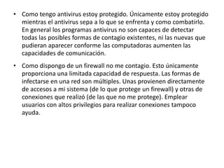 • Como tengo antivirus estoy protegido. Únicamente estoy protegido 
mientras el antivirus sepa a lo que se enfrenta y como combatirlo. 
En general los programas antivirus no son capaces de detectar 
todas las posibles formas de contagio existentes, ni las nuevas que 
pudieran aparecer conforme las computadoras aumenten las 
capacidades de comunicación. 
• Como dispongo de un firewall no me contagio. Esto únicamente 
proporciona una limitada capacidad de respuesta. Las formas de 
infectarse en una red son múltiples. Unas provienen directamente 
de accesos a mi sistema (de lo que protege un firewall) y otras de 
conexiones que realizó (de las que no me protege). Emplear 
usuarios con altos privilegios para realizar conexiones tampoco 
ayuda. 
 