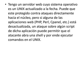 • Tengo un servidor web cuyo sistema operativo 
es un UNIX actualizado a la fecha. Puede que 
este protegido contra ataques directamente 
hacia el núcleo, pero si alguna de las 
aplicaciones web (PHP, Perl, Cpanel, etc.) está 
desactualizada, un ataque sobre algún script 
de dicha aplicación puede permitir que el 
atacante abra una shell y por ende ejecutar 
comandos en el UNIX. 
 