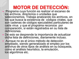 MOTOR DE DETECCIÓN: 
 Programa cuya función es realizar el escaneo de 
los archivos, directorios o unidades que 
seleccionemos. Trabaja analizando los archivos, en 
los que busca la existencia de códigos virales, que 
son cadenas de códigos ejecutables particulares de 
cada virus y que el programa reconoce por 
comparación, si están registrados en su lista de 
definiciones. 
 De esto se desprende la importancia de actualizar 
dicha lista de definiciones, diariamente incluso. 
 Aunque no es el único método de detección 
empleado, siendo generalizado el empleo por los 
antivirus de otros tipos de análisis en su búsqueda, 
como el análisis heurístico, la emulación, 
los algoritmos etc. 
 