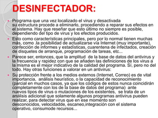 DESINFECTADOR: 
 Programa que una vez localizado el virus y desactivada 
su estructura procede a eliminarlo, procediendo a reparar sus efectos en 
el sistema. Hay que reseñar que esto último no siempre es posible, 
dependiendo del tipo de virus y los efectos producidos. 
 Esto como características principales, pero por lo normal tienen muchas 
más, como .la posibilidad de actualizarse vía Internet (muy importante), 
confección de informes y estadísticas, cuarentena de infectados, creación 
de disquetes de arranque, programación de tareas, etc... 
 Parece ser, entonces, que la amplitud de la base de datos del antivirus y 
la frecuencia y rapidez con que se añaden las definiciones de los virus a 
la misma es el mejor indicativo de la calidad del programa. Sí, pero no del 
todo. Hay otras funciones a valorar en un antivirus: 
 Su protección frente a los medios externos (Internet, Correo) es de vital 
importancia, análisis heurístico, o la capacidad de reconocimiento 
(parcial en muchos casos, ya que los códigos de estos nunca coincidirán 
completamente con los de la base de datos del programa) ante 
nuevos tipos de virus o mutaciones de los existentes, se trata de un 
análisis adicional que solamente algunos programas antivirus pueden 
realizar, para detectar virus que en ese momento son 
desconocidos, velocidadde, escaneo,integración con el sistema 
operativo, consumode recursos... 
 