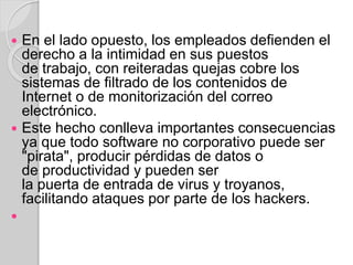  En el lado opuesto, los empleados defienden el 
derecho a la intimidad en sus puestos 
de trabajo, con reiteradas quejas cobre los 
sistemas de filtrado de los contenidos de 
Internet o de monitorización del correo 
electrónico. 
 Este hecho conlleva importantes consecuencias 
ya que todo software no corporativo puede ser 
"pirata", producir pérdidas de datos o 
de productividad y pueden ser 
la puerta de entrada de virus y troyanos, 
facilitando ataques por parte de los hackers. 
 
