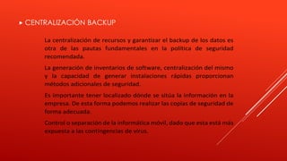  CENTRALIZACIÓN BACKUP 
La centralización de recursos y garantizar el backup de los datos es 
otra de las pautas fundamentales en la política de seguridad 
recomendada. 
La generación de inventarios de software, centralización del mismo 
y la capacidad de generar instalaciones rápidas proporcionan 
métodos adicionales de seguridad. 
Es importante tener localizado dónde se sitúa la información en la 
empresa. De esta forma podemos realizar las copias de seguridad de 
forma adecuada. 
Control o separación de la informática móvil, dado que esta está más 
expuesta a las contingencias de virus. 
 