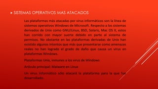 SISTEMAS OPERATIVOS MAS ATACADOS 
Las plataformas más atacadas por virus informáticos son la línea de 
sistemas operativos Windows de Microsoft. Respecto a los sistemas 
derivados de Unix como GNU/Linux, BSD, Solaris, Mac OS X, estos 
han corrido con mayor suerte debido en parte al sistema de 
permisos. No obstante en las plataformas derivadas de Unix han 
existido algunos intentos que más que presentarse como amenazas 
reales no han logrado el grado de daño que causa un virus en 
plataformas Windows. 
Plataformas Unix, inmunes a los virus de Windows 
Artículo principal: Malware en Linux 
Un virus informático sólo atacará la plataforma para la que fue 
desarrollado. 
