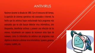 ANTIVIRUS 
Nacieron durante la década de 1980. Con el transcurso del tiempo, 
la aparición de sistemas operativos más avanzados e internet, ha 
hecho que los antivirus hayan evolucionado hacia programas más 
avanzados que no sólo buscan detectar virus informáticos, sino 
bloquearlos, desinfectar archivos y prevenir una infección de los 
mismos. Actualmente son capaces de reconocer otros tipos de 
malware, como En informática los antivirus son programas cuyo 
objetivo es detectar o eliminar virus informáticos. Spyware, gusanos, 
troyanos, rootkits, etc. 
 