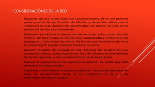  CONSIDERACIÓNES DE LA RED 
Disponer de una visión clara del funcionamiento de la red permite 
poner puntos de verificación de filtrado y detección ahí donde la 
incidencia es más claramente identificable. Sin perder de vista otros 
puntos de acción es conveniente: 
Mantener al máximo el número de recursos de red en modo de sólo 
lectura. De esta forma se impide que computadoras infectadas los 
propaguen. Centralizar los datos. De forma que detectores de virus 
en modo batch puedan trabajar durante la noche. 
Realizar filtrados de firewall de red. Eliminar los programas que 
comparten datos, como pueden ser los P2P; Mantener esta política 
de forma rigurosa, y con el consentimiento de la gerencia. 
Reducir los permisos de los usuarios al mínimo, de modo que sólo 
permitan el trabajo diario. 
Controlar y monitorizar el acceso a Internet. Para poder detectar en 
fases de recuperación cómo se ha introducido el virus, y así 
determinar los pasos a seguir. 
 