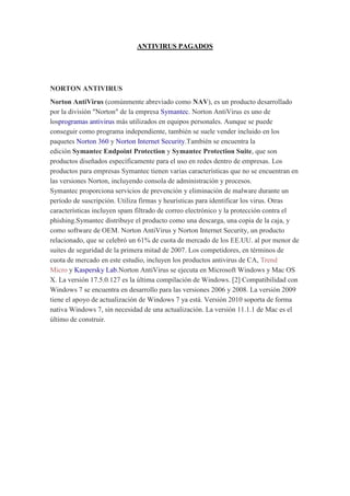 ANTIVIRUS PAGADOS 
NORTON ANTIVIRUS Norton AntiVirus (comúnmente abreviado como NAV), es un producto desarrollado por la división "Norton" de la empresa Symantec. Norton AntiVirus es uno de losprogramas antivirus más utilizados en equipos personales. Aunque se puede conseguir como programa independiente, también se suele vender incluido en los paquetes Norton 360 y Norton Internet Security.También se encuentra la edición Symantec Endpoint Protection y Symantec Protection Suite, que son productos diseñados específicamente para el uso en redes dentro de empresas. Los productos para empresas Symantec tienen varias características que no se encuentran en las versiones Norton, incluyendo consola de administración y procesos. Symantec proporciona servicios de prevención y eliminación de malware durante un período de suscripción. Utiliza firmas y heurísticas para identificar los virus. Otras características incluyen spam filtrado de correo electrónico y la protección contra el phishing.Symantec distribuye el producto como una descarga, una copia de la caja, y como software de OEM. Norton AntiVirus y Norton Internet Security, un producto relacionado, que se celebró un 61% de cuota de mercado de los EE.UU. al por menor de suites de seguridad de la primera mitad de 2007. Los competidores, en términos de cuota de mercado en este estudio, incluyen los productos antivirus de CA, Trend Micro y Kaspersky Lab.Norton AntiVirus se ejecuta en Microsoft Windows y Mac OS X. La versión 17.5.0.127 es la última compilación de Windows. [2] Compatibilidad con Windows 7 se encuentra en desarrollo para las versiones 2006 y 2008. La versión 2009 tiene el apoyo de actualización de Windows 7 ya está. Versión 2010 soporta de forma nativa Windows 7, sin necesidad de una actualización. La versión 11.1.1 de Mac es el último de construir.  