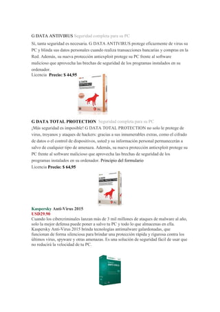 G DATA ANTIVIRUS Seguridad completa para su PC Sí, tanta seguridad es necesaria. G DATA ANTIVIRUS protege eficazmente de virus su PC y blinda sus datos personales cuando realiza transacciones bancarias y compras en la Red. Además, su nueva protección antiexploit protege su PC frente al software malicioso que aprovecha las brechas de seguridad de los programas instalados en su ordenador. Licencia Precio: $ 44,95 G DATA TOTAL PROTECTION Seguridad completa para su PC ¡Más seguridad es imposible! G DATA TOTAL PROTECTION no solo le protege de virus, troyanos y ataques de hackers: gracias a sus innumerables extras, como el cifrado de datos o el control de dispositivos, usted y su información personal permanecerán a salvo de cualquier tipo de amenaza. Además, su nueva protección antiexploit protege su PC frente al software malicioso que aprovecha las brechas de seguridad de los programas instalados en su ordenador. Principio del formulario Licencia Precio: $ 64,95 
Kaspersky Anti-Virus 2015 USD29.90 Cuando los cibercriminales lanzan más de 3 mil millones de ataques de malware al año, solo la mejor defensa puede poner a salvo tu PC y todo lo que almacenas en ella. Kaspersky Anti-Virus 2015 brinda tecnologías antimalware galardonadas, que funcionan de forma silenciosa para brindar una protección rápida y rigurosa contra los últimos virus, spyware y otras amenazas. Es una solución de seguridad fácil de usar que no reducirá la velocidad de tu PC. 
 