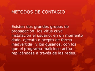 METODOS DE CONTAGIO 
Existen dos grandes grupos de 
propagación: los virus cuya 
instalación el usuario, en un momento 
dado, ejecuta o acepta de forma 
inadvertida; y los gusanos, con los 
que el programa malicioso actúa 
replicándose a través de las redes. 
 
