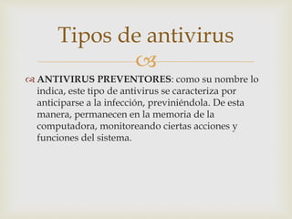 Tipos de antivirus 
 
ANTIVIRUS PREVENTORES: como su nombre lo 
indica, este tipo de antivirus se caracteriza por 
anticiparse a la infección, previniéndola. De esta 
manera, permanecen en la memoria de la 
computadora, monitoreando ciertas acciones y 
funciones del sistema. 
 