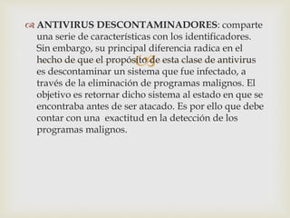 ANTIVIRUS DESCONTAMINADORES: comparte 
una serie de características con los identificadores. 
Sin embargo, su principal diferencia radica en el 
hecho de que el propósito  
de esta clase de antivirus 
es descontaminar un sistema que fue infectado, a 
través de la eliminación de programas malignos. El 
objetivo es retornar dicho sistema al estado en que se 
encontraba antes de ser atacado. Es por ello que debe 
contar con una exactitud en la detección de los 
programas malignos. 
