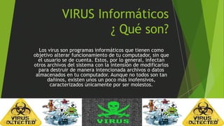VIRUS Informáticos 
¿ Qué son? 
Los virus son programas informáticos que tienen como 
objetivo alterar funcionamiento de tu computador, sin que 
el usuario se de cuenta. Estos, por lo general, infectan 
otros archivos del sistema con la intensión de modificarlos 
para destruir de manera intencionada archivos o datos 
almacenados en tu computador. Aunque no todos son tan 
dañinos, existen unos un poco más inofensivos, 
caracterizados únicamente por ser molestos. 
 