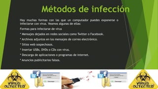 Métodos de infección 
Hay muchas formas con las que un computador puedes exponerse o 
infectarse con virus. Veamos algunas de ellas: 
Formas para infectarse de virus 
* Mensajes dejados en redes sociales como Twitter o Facebook. 
* Archivos adjuntos en los mensajes de correo electrónico. 
* Sitios web sospechosos. 
* Insertar USBs, DVDs o CDs con virus. 
* Descarga de aplicaciones o programas de internet. 
* Anuncios publicitarios falsos. 
 