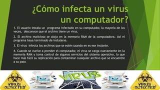 ¿Cómo infecta un virus 
un computador? 
1. El usuario instala un programa infectado en su computador, la mayoría de las 
veces, desconoce que el archivo tiene un virus. 
2. El archivo malicioso se aloja en la memoria RAM de la computadora. Así el 
programa haya terminado de instalarse. 
3. El virus infecta los archivos que se estén usando en es ese instante. 
4. Cuando se vuelve a prender el computador, el virus se carga nuevamente en la 
memoria RAM y toma control de algunos servicios del sistema operativo, lo que 
hace más fácil su replicación para contaminar cualquier archivo que se encuentre 
a su paso. 
 