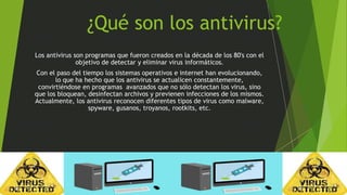 ¿Qué son los antivirus? 
Los antivirus son programas que fueron creados en la década de los 80's con el 
objetivo de detectar y eliminar virus informáticos. 
Con el paso del tiempo los sistemas operativos e internet han evolucionando, 
lo que ha hecho que los antivirus se actualicen constantemente, 
convirtiéndose en programas avanzados que no sólo detectan los virus, sino 
que los bloquean, desinfectan archivos y previenen infecciones de los mismos. 
Actualmente, los antivirus reconocen diferentes tipos de virus como malware, 
spyware, gusanos, troyanos, rootkits, etc. 
 
